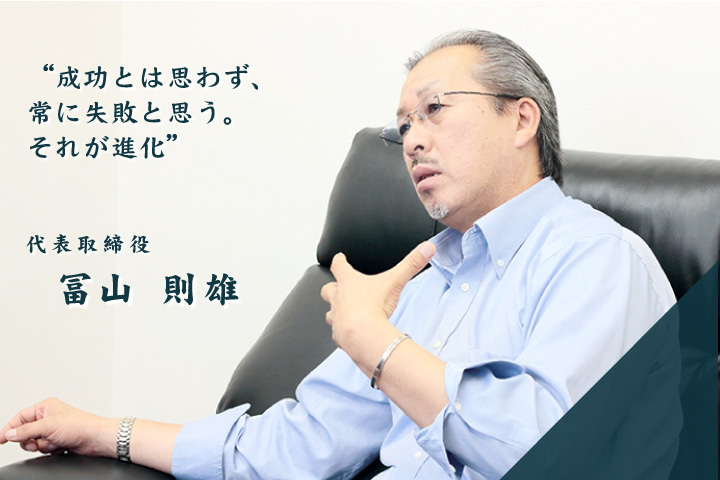 「成功とは思わず、常に失敗と思う。それが進化」 冨山　則雄 / 代表取締役